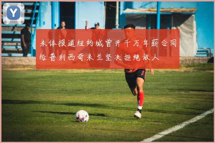 米体报道纽约城曾开千万年薪合同给普利西奇米兰坚决拒绝放人