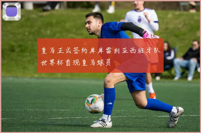 皇马正式签约库库雷利亚西班牙队世界杯首现皇马球员