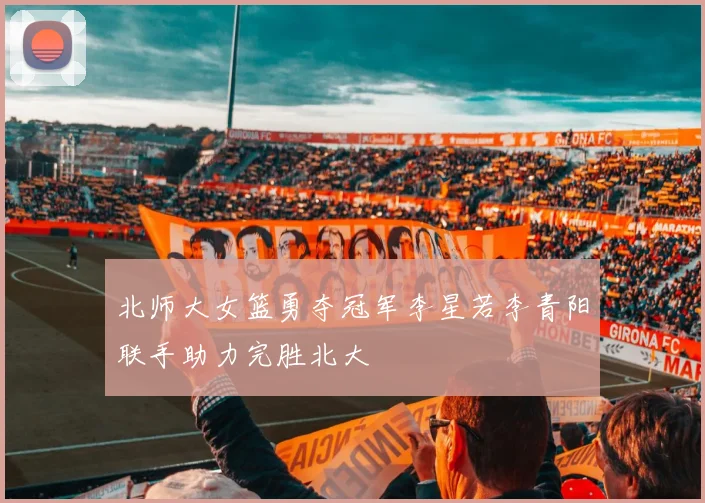 北师大女篮勇夺冠军李星若李青阳联手助力完胜北大