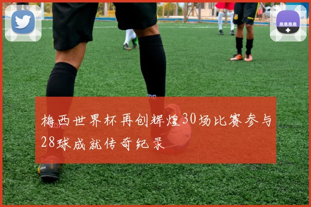 梅西世界杯再创辉煌30场比赛参与28球成就传奇纪录