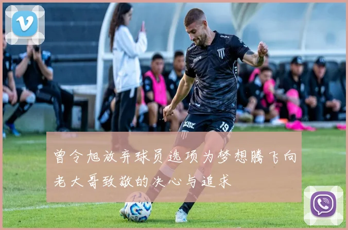 曾令旭放弃球员选项为梦想腾飞向老大哥致敬的决心与追求