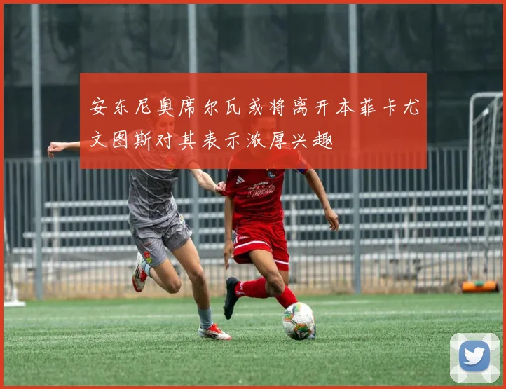 安东尼奥席尔瓦或将离开本菲卡尤文图斯对其表示浓厚兴趣