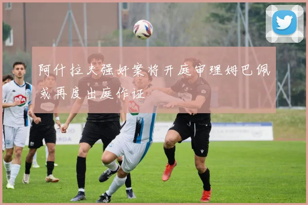 阿什拉夫强奸案将开庭审理姆巴佩或再度出庭作证