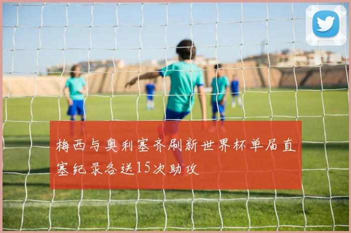 梅西与奥利塞齐刷新世界杯单届直塞纪录各送15次助攻