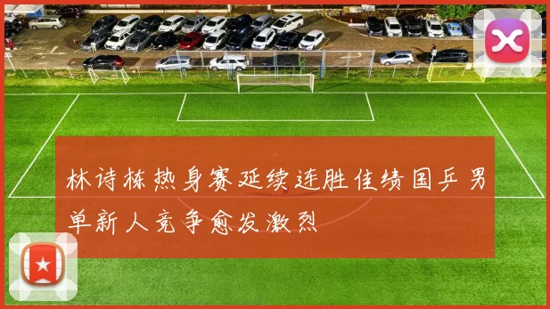林诗栋热身赛延续连胜佳绩国乒男单新人竞争愈发激烈