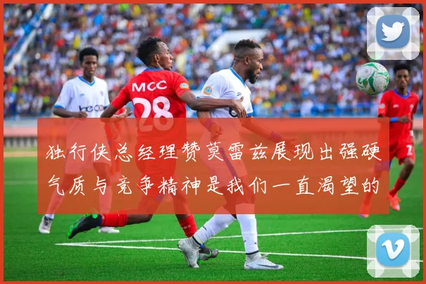 独行侠总经理赞莫雷兹展现出强硬气质与竞争精神是我们一直渴望的特质