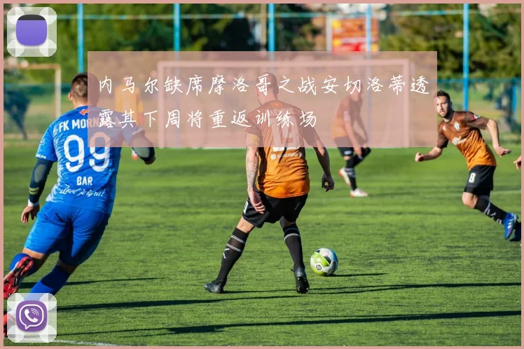 内马尔缺席摩洛哥之战安切洛蒂透露其下周将重返训练场