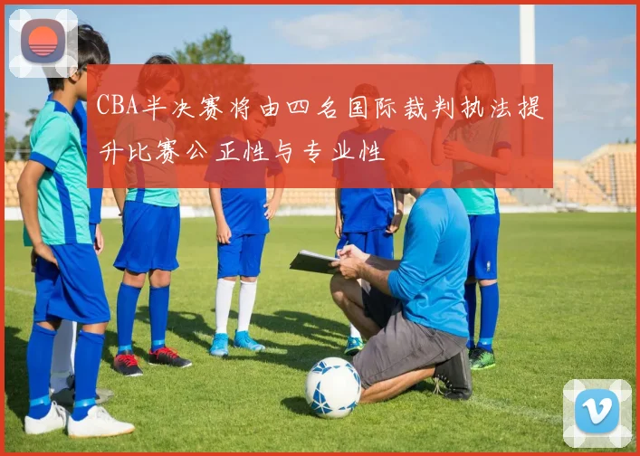 CBA半决赛将由四名国际裁判执法提升比赛公正性与专业性