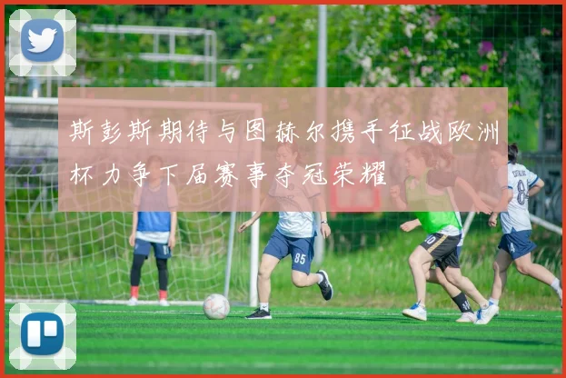 斯彭斯期待与图赫尔携手征战欧洲杯力争下届赛事夺冠荣耀