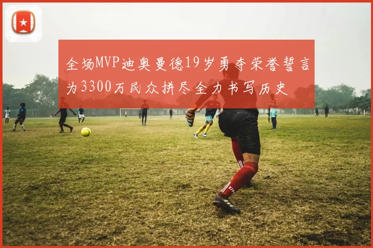 全场MVP迪奥曼德19岁勇夺荣誉誓言为3300万民众拼尽全力书写历史