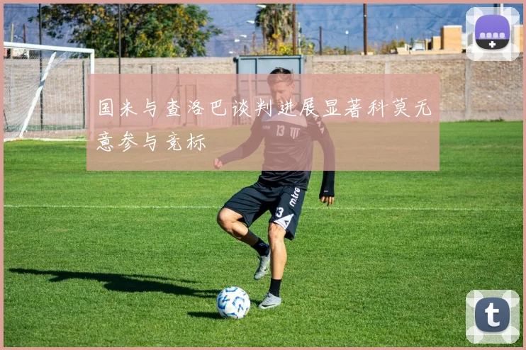 国米与查洛巴谈判进展显著科莫无意参与竞标