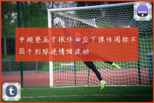 中超垫底于根伟回应下课传闻称不因个别球迷情绪波动