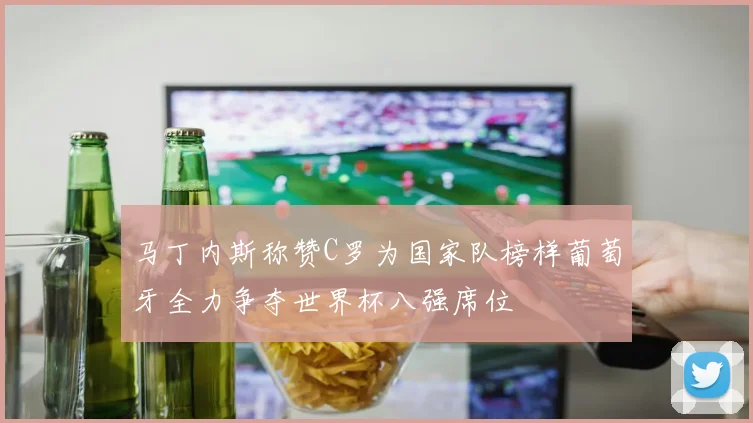 马丁内斯称赞C罗为国家队榜样葡萄牙全力争夺世界杯八强席位