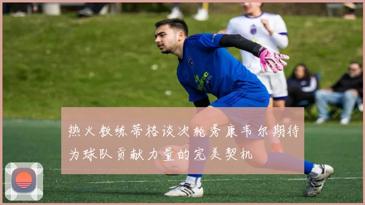 热火教练蒂格谈次轮秀康韦尔期待为球队贡献力量的完美契机