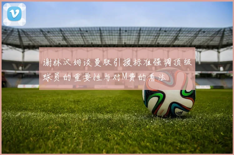 谢林汉姆谈曼联引援标准强调顶级球员的重要性与对M费的看法