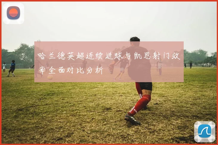 哈兰德英超连续进球与凯恩射门效率全面对比分析