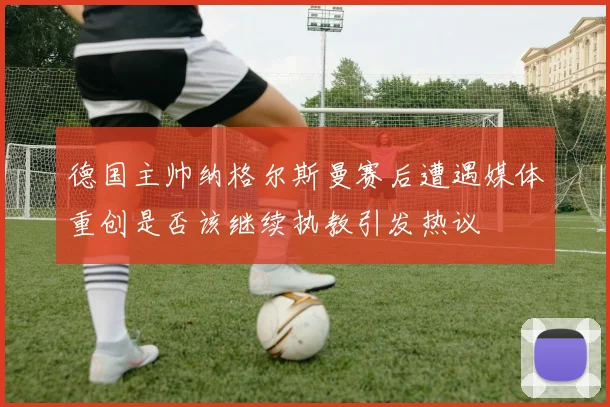 德国主帅纳格尔斯曼赛后遭遇媒体重创是否该继续执教引发热议