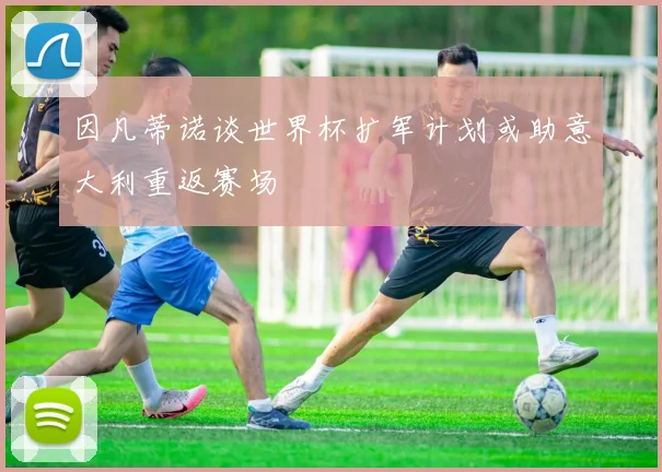 因凡蒂诺谈世界杯扩军计划或助意大利重返赛场
