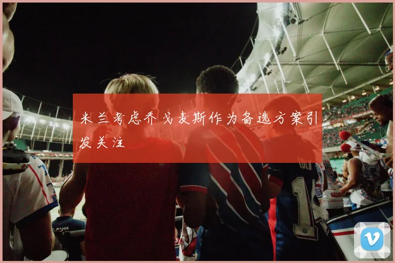 米兰考虑乔戈麦斯作为备选方案引发关注