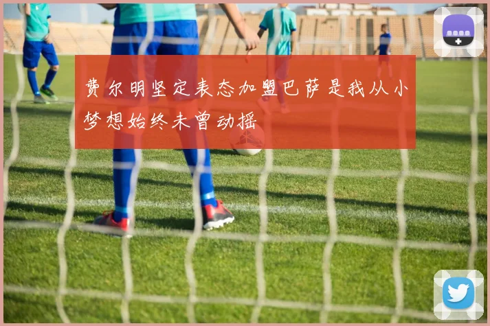 费尔明坚定表态加盟巴萨是我从小梦想始终未曾动摇