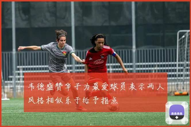 韦德盛赞华子为最爱球员表示两人风格相似乐于给予指点