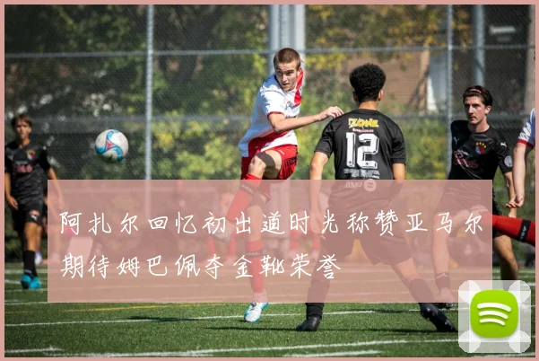阿扎尔回忆初出道时光称赞亚马尔期待姆巴佩夺金靴荣誉