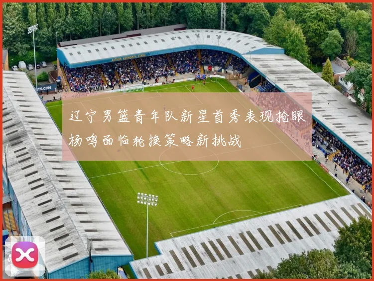 辽宁男篮青年队新星首秀表现抢眼杨鸣面临轮换策略新挑战